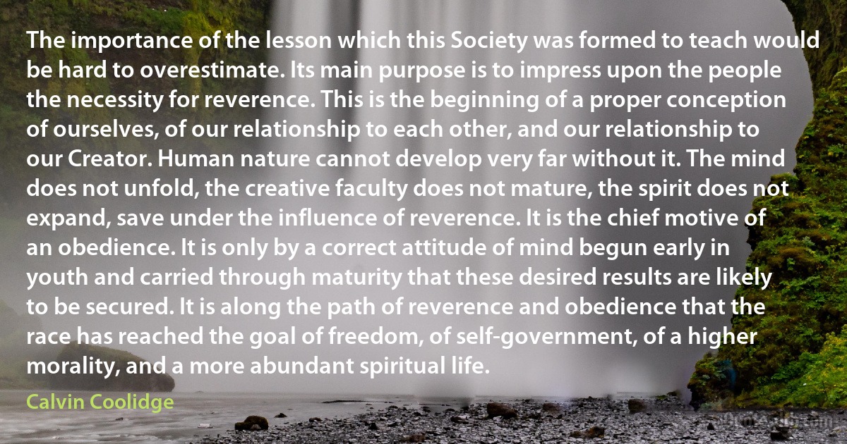 The importance of the lesson which this Society was formed to teach would be hard to overestimate. Its main purpose is to impress upon the people the necessity for reverence. This is the beginning of a proper conception of ourselves, of our relationship to each other, and our relationship to our Creator. Human nature cannot develop very far without it. The mind does not unfold, the creative faculty does not mature, the spirit does not expand, save under the influence of reverence. It is the chief motive of an obedience. It is only by a correct attitude of mind begun early in youth and carried through maturity that these desired results are likely to be secured. It is along the path of reverence and obedience that the race has reached the goal of freedom, of self-government, of a higher morality, and a more abundant spiritual life. (Calvin Coolidge)