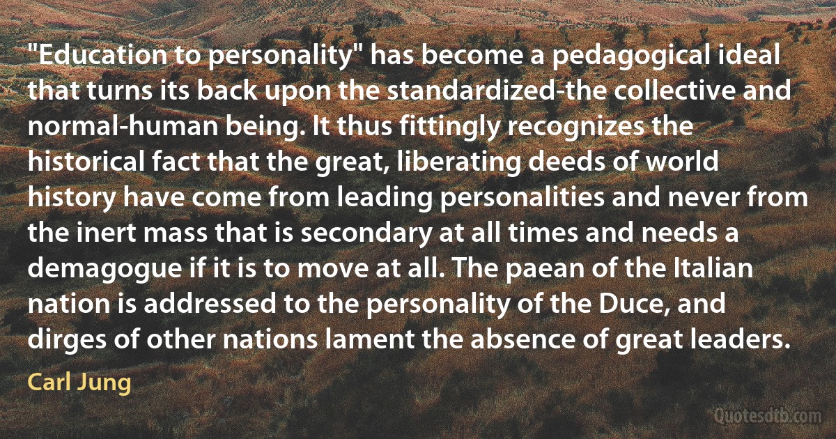 "Education to personality" has become a pedagogical ideal that turns its back upon the standardized-the collective and normal-human being. It thus fittingly recognizes the historical fact that the great, liberating deeds of world history have come from leading personalities and never from the inert mass that is secondary at all times and needs a demagogue if it is to move at all. The paean of the Italian nation is addressed to the personality of the Duce, and dirges of other nations lament the absence of great leaders. (Carl Jung)