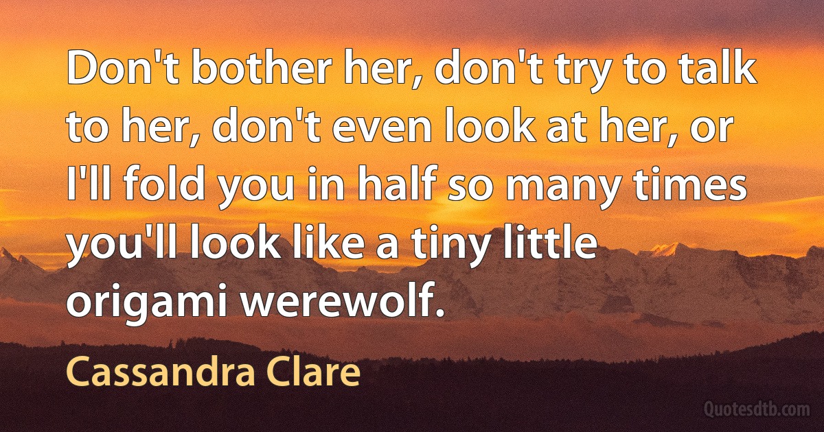 Don't bother her, don't try to talk to her, don't even look at her, or I'll fold you in half so many times you'll look like a tiny little origami werewolf. (Cassandra Clare)