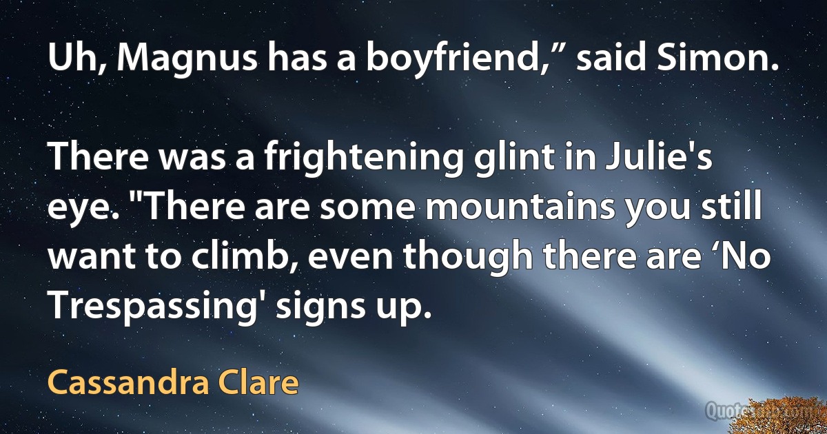 Uh, Magnus has a boyfriend,” said Simon.

There was a frightening glint in Julie's eye. "There are some mountains you still want to climb, even though there are ‘No Trespassing' signs up. (Cassandra Clare)