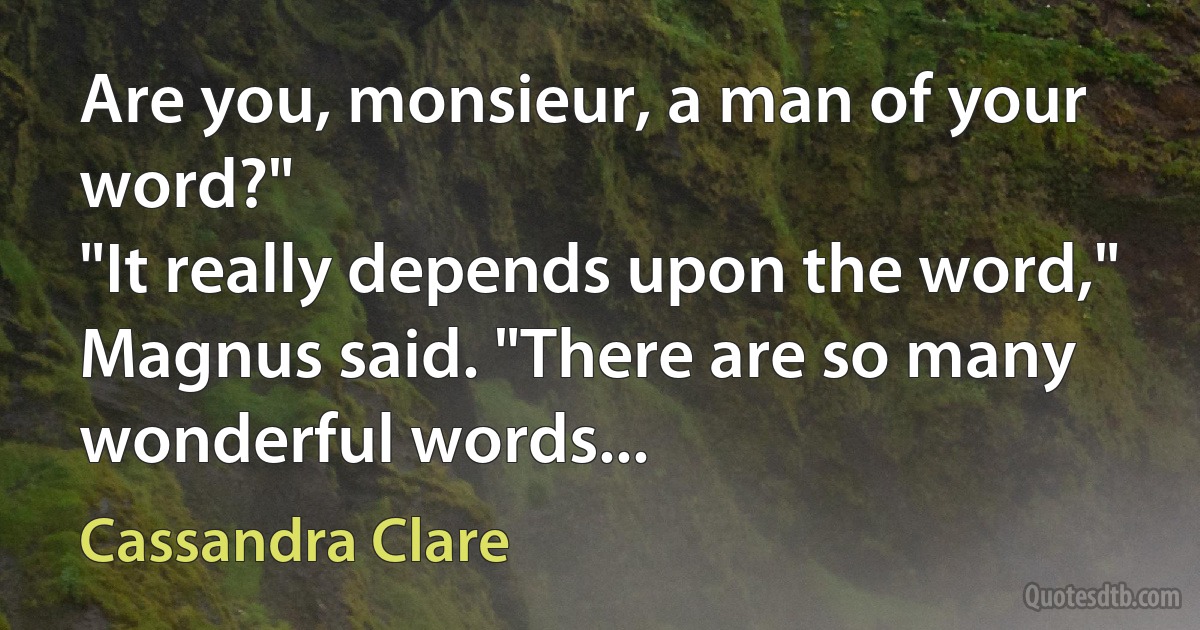 Are you, monsieur, a man of your word?"
"It really depends upon the word," Magnus said. "There are so many wonderful words... (Cassandra Clare)