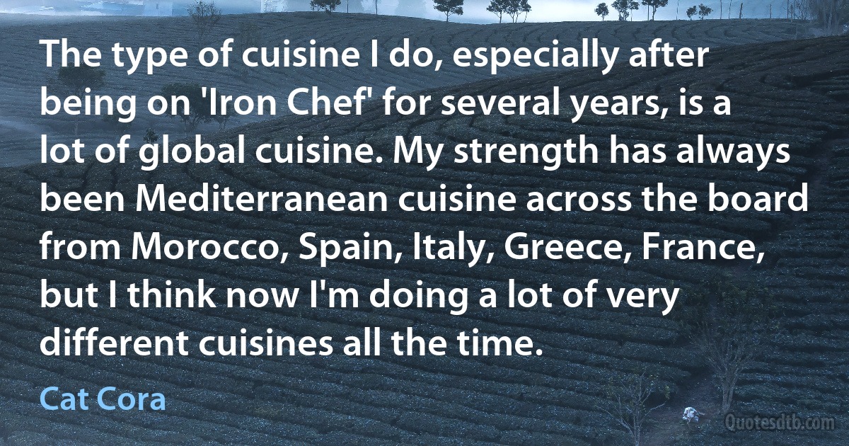 The type of cuisine I do, especially after being on 'Iron Chef' for several years, is a lot of global cuisine. My strength has always been Mediterranean cuisine across the board from Morocco, Spain, Italy, Greece, France, but I think now I'm doing a lot of very different cuisines all the time. (Cat Cora)