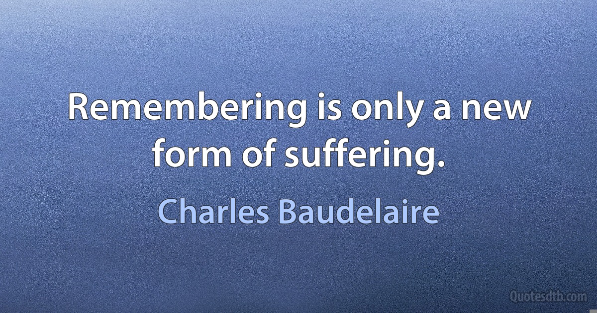 Remembering is only a new form of suffering. (Charles Baudelaire)