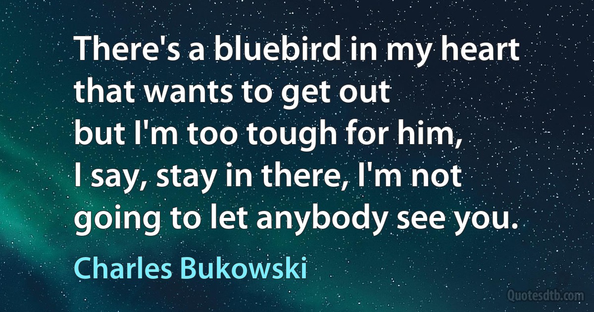 There's a bluebird in my heart that wants to get out
but I'm too tough for him,
I say, stay in there, I'm not going to let anybody see you. (Charles Bukowski)