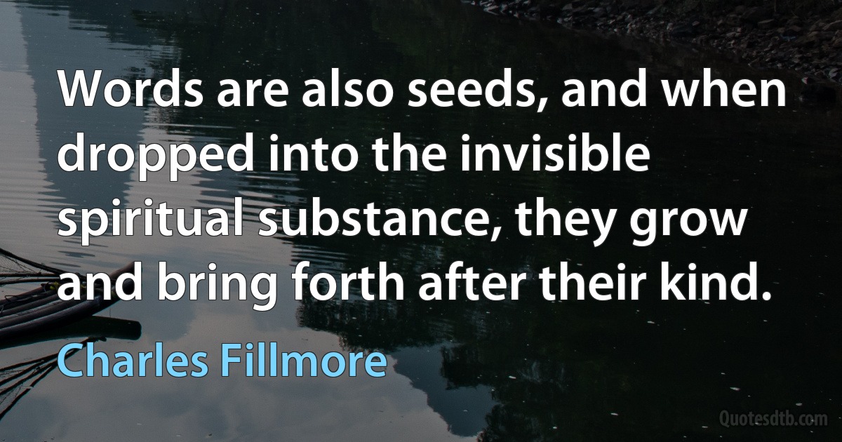 Words are also seeds, and when dropped into the invisible spiritual substance, they grow and bring forth after their kind. (Charles Fillmore)