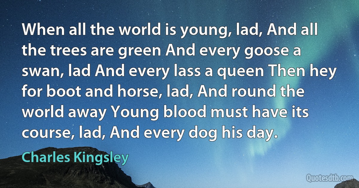 When all the world is young, lad, And all the trees are green And every goose a swan, lad And every lass a queen Then hey for boot and horse, lad, And round the world away Young blood must have its course, lad, And every dog his day. (Charles Kingsley)