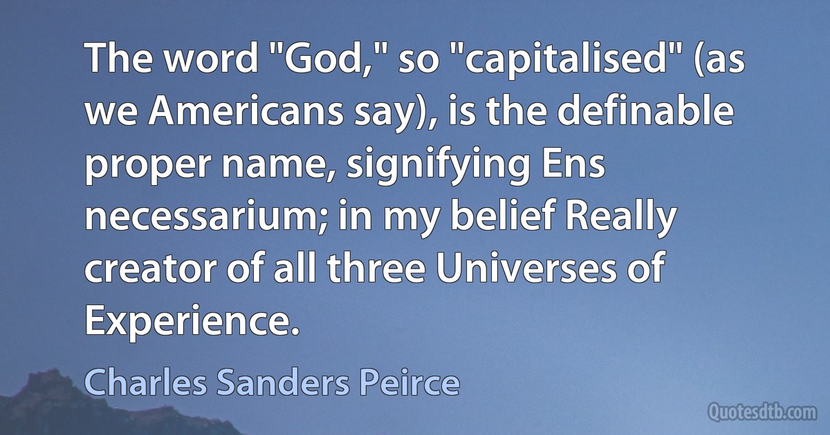 The word "God," so "capitalised" (as we Americans say), is the definable proper name, signifying Ens necessarium; in my belief Really creator of all three Universes of Experience. (Charles Sanders Peirce)