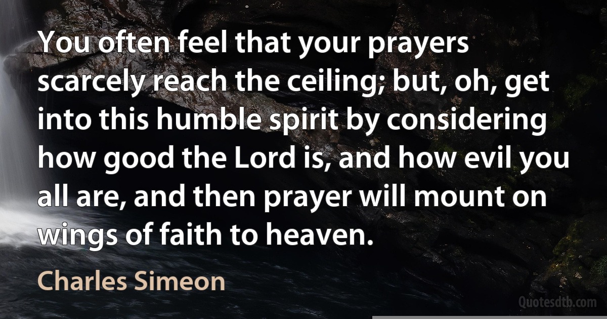 You often feel that your prayers scarcely reach the ceiling; but, oh, get into this humble spirit by considering how good the Lord is, and how evil you all are, and then prayer will mount on wings of faith to heaven. (Charles Simeon)