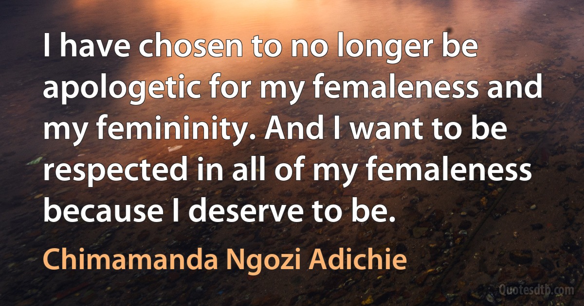 I have chosen to no longer be apologetic for my femaleness and my femininity. And I want to be respected in all of my femaleness because I deserve to be. (Chimamanda Ngozi Adichie)