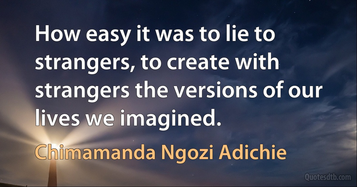 How easy it was to lie to strangers, to create with strangers the versions of our lives we imagined. (Chimamanda Ngozi Adichie)