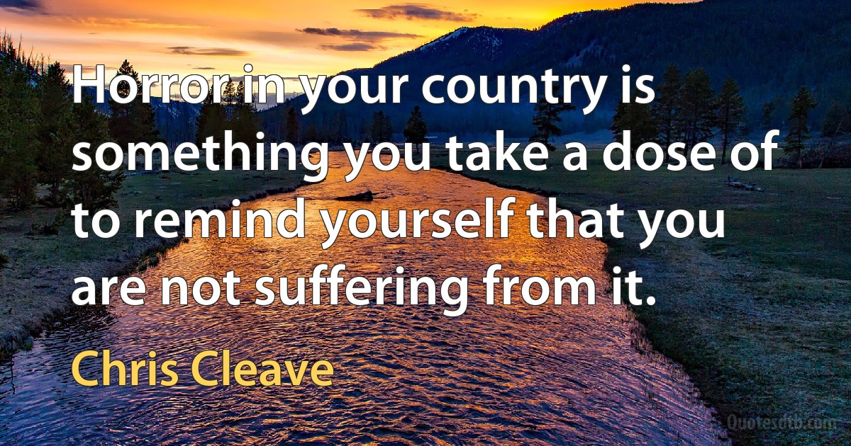 Horror in your country is something you take a dose of to remind yourself that you are not suffering from it. (Chris Cleave)