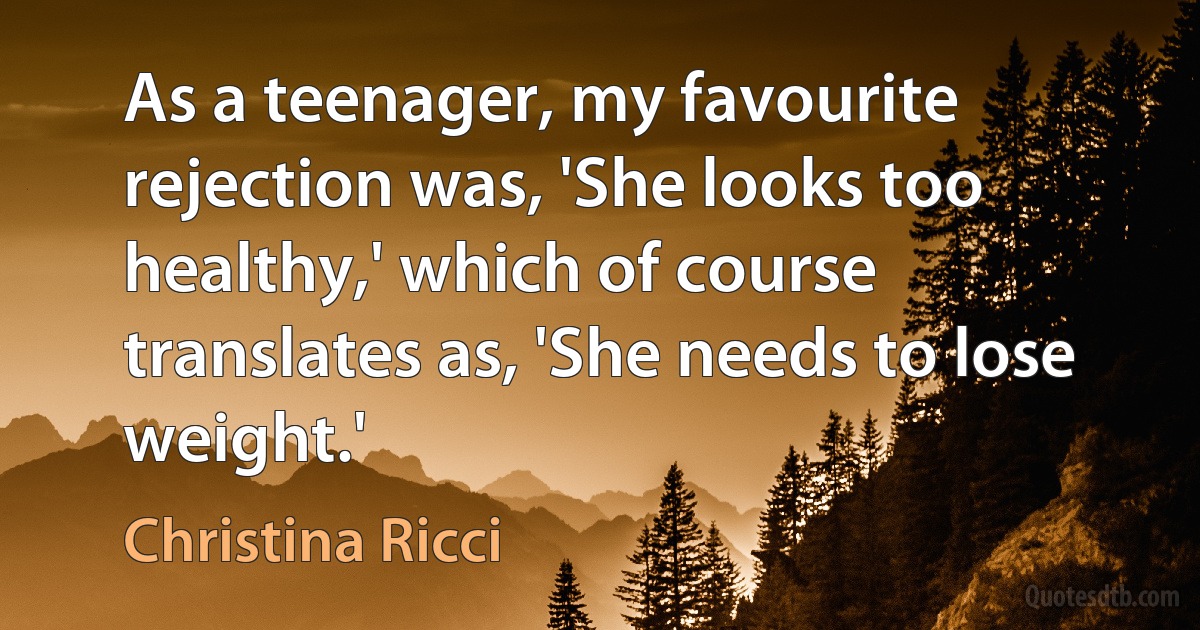 As a teenager, my favourite rejection was, 'She looks too healthy,' which of course translates as, 'She needs to lose weight.' (Christina Ricci)