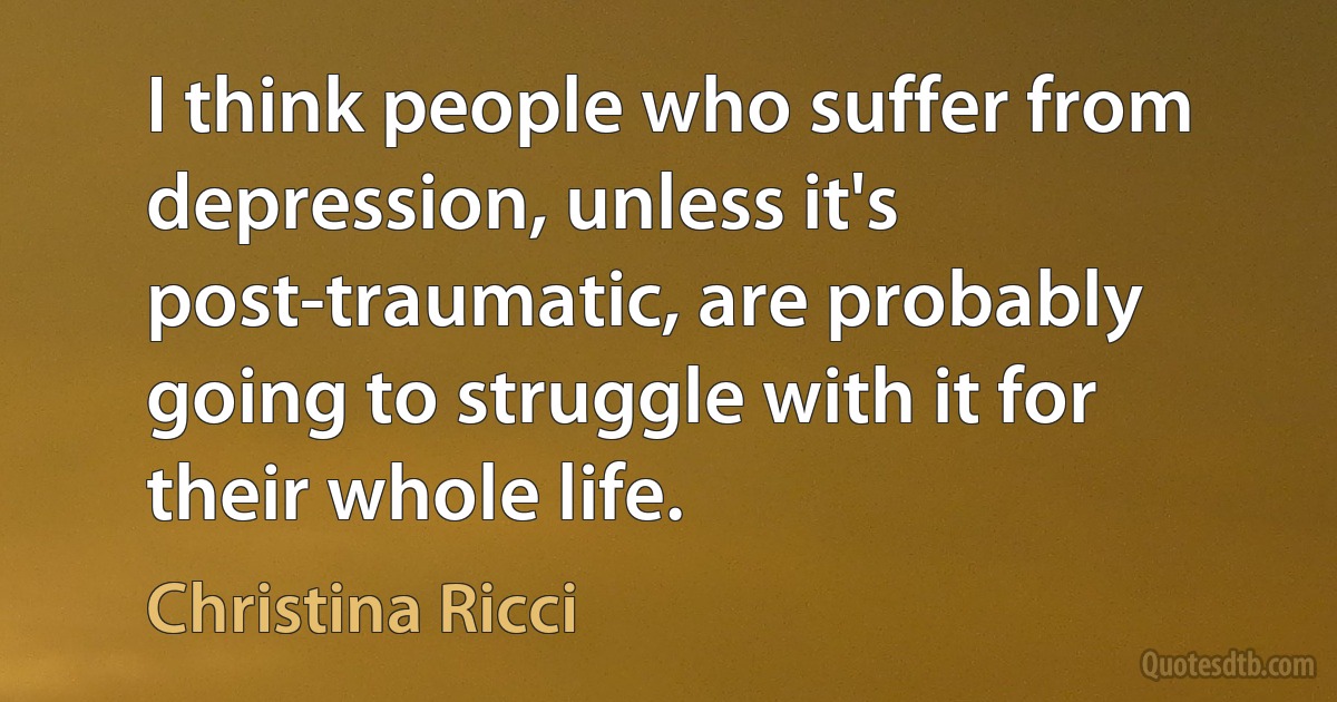 I think people who suffer from depression, unless it's post-traumatic, are probably going to struggle with it for their whole life. (Christina Ricci)