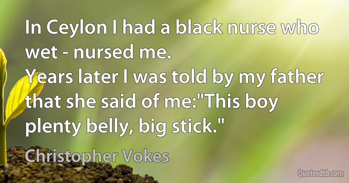 In Ceylon I had a black nurse who wet - nursed me.
Years later I was told by my father that she said of me:"This boy plenty belly, big stick." (Christopher Vokes)