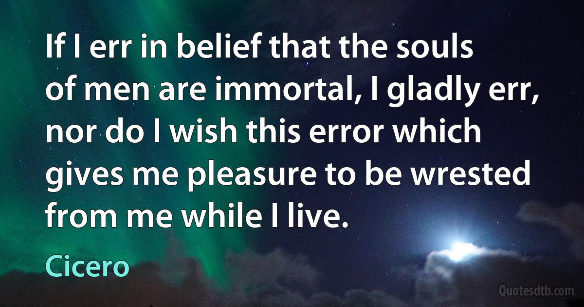 If I err in belief that the souls of men are immortal, I gladly err, nor do I wish this error which gives me pleasure to be wrested from me while I live. (Cicero)