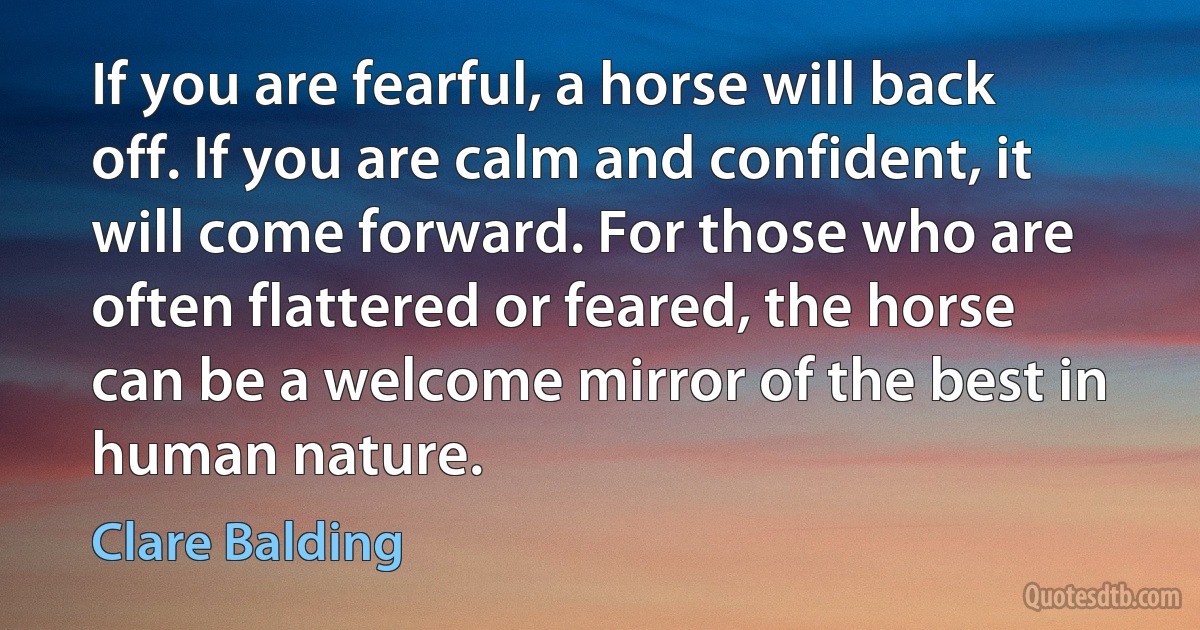 If you are fearful, a horse will back off. If you are calm and confident, it will come forward. For those who are often flattered or feared, the horse can be a welcome mirror of the best in human nature. (Clare Balding)