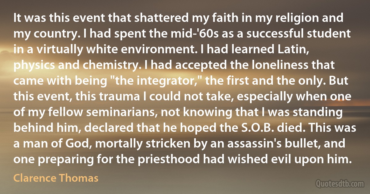 It was this event that shattered my faith in my religion and my country. I had spent the mid-'60s as a successful student in a virtually white environment. I had learned Latin, physics and chemistry. I had accepted the loneliness that came with being "the integrator," the first and the only. But this event, this trauma I could not take, especially when one of my fellow seminarians, not knowing that I was standing behind him, declared that he hoped the S.O.B. died. This was a man of God, mortally stricken by an assassin's bullet, and one preparing for the priesthood had wished evil upon him. (Clarence Thomas)