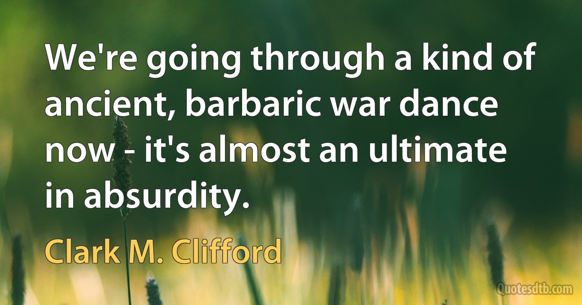 We're going through a kind of ancient, barbaric war dance now - it's almost an ultimate in absurdity. (Clark M. Clifford)