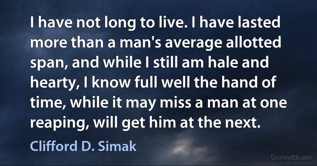 I have not long to live. I have lasted more than a man's average allotted span, and while I still am hale and hearty, I know full well the hand of time, while it may miss a man at one reaping, will get him at the next. (Clifford D. Simak)