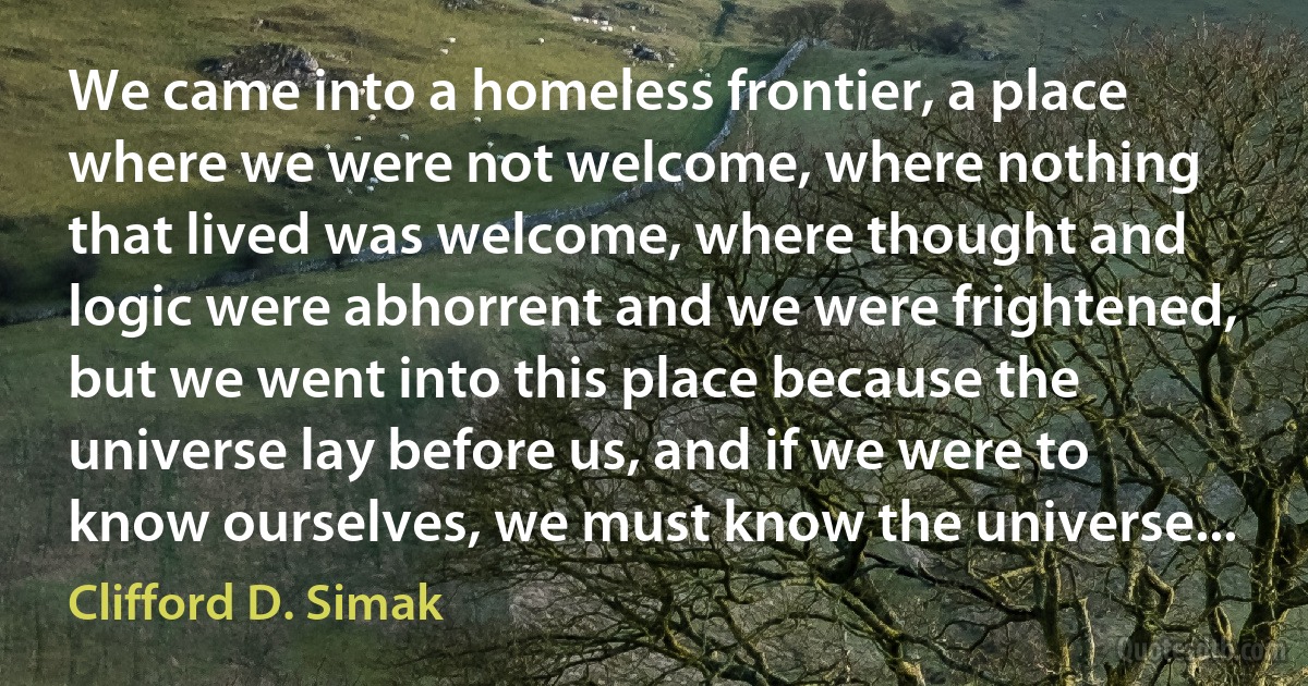 We came into a homeless frontier, a place where we were not welcome, where nothing that lived was welcome, where thought and logic were abhorrent and we were frightened, but we went into this place because the universe lay before us, and if we were to know ourselves, we must know the universe... (Clifford D. Simak)