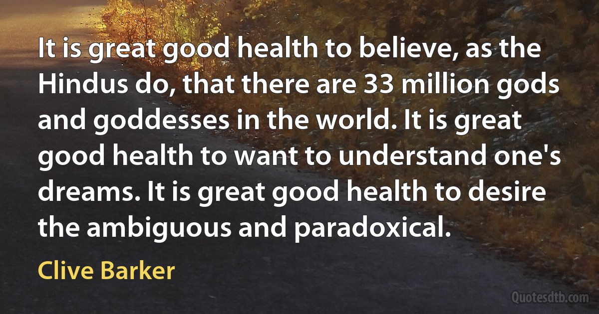 It is great good health to believe, as the Hindus do, that there are 33 million gods and goddesses in the world. It is great good health to want to understand one's dreams. It is great good health to desire the ambiguous and paradoxical. (Clive Barker)