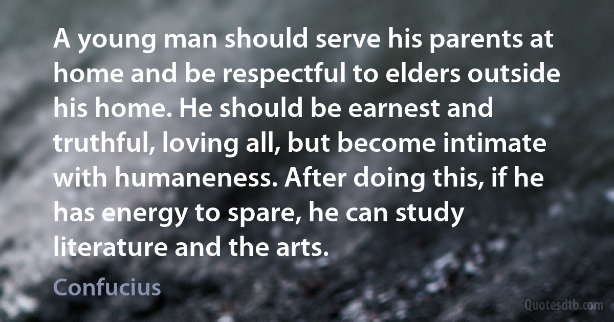 A young man should serve his parents at home and be respectful to elders outside his home. He should be earnest and truthful, loving all, but become intimate with humaneness. After doing this, if he has energy to spare, he can study literature and the arts. (Confucius)