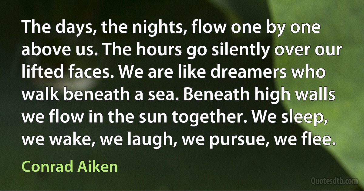 The days, the nights, flow one by one above us. The hours go silently over our lifted faces. We are like dreamers who walk beneath a sea. Beneath high walls we flow in the sun together. We sleep, we wake, we laugh, we pursue, we flee. (Conrad Aiken)