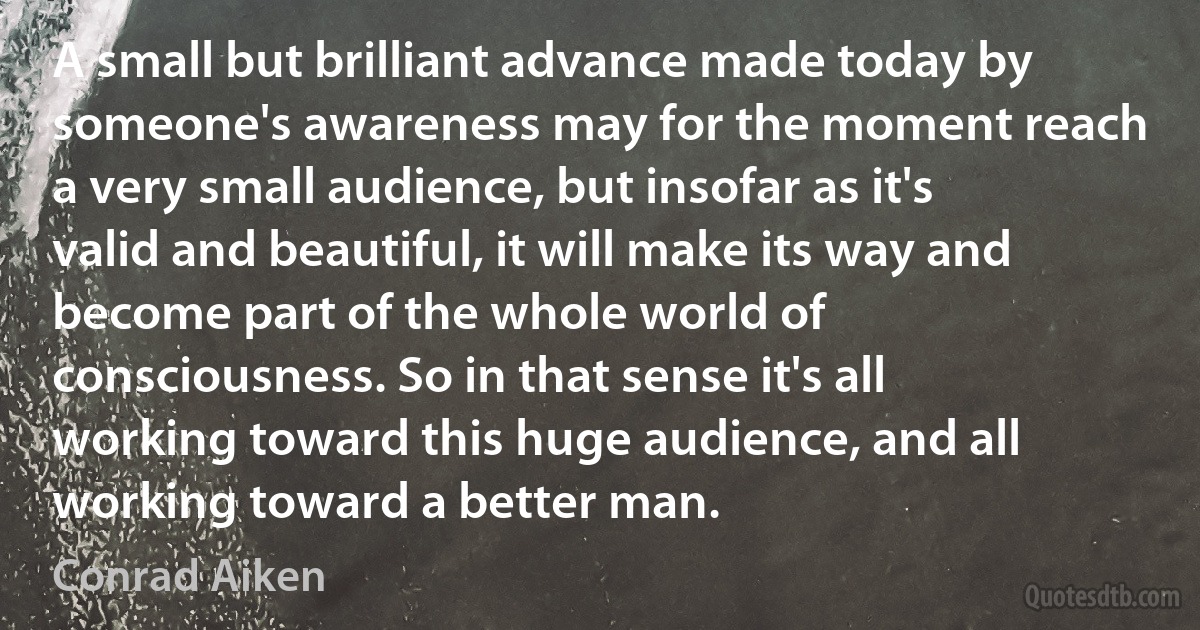 A small but brilliant advance made today by someone's awareness may for the moment reach a very small audience, but insofar as it's valid and beautiful, it will make its way and become part of the whole world of consciousness. So in that sense it's all working toward this huge audience, and all working toward a better man. (Conrad Aiken)