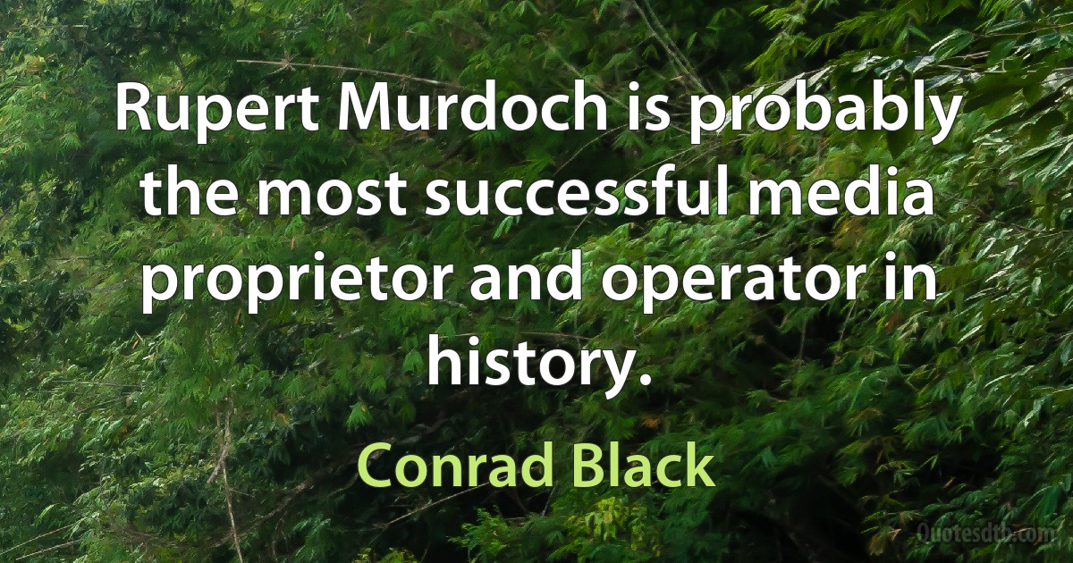 Rupert Murdoch is probably the most successful media proprietor and operator in history. (Conrad Black)