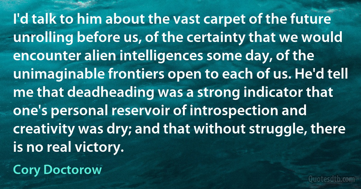 I'd talk to him about the vast carpet of the future unrolling before us, of the certainty that we would encounter alien intelligences some day, of the unimaginable frontiers open to each of us. He'd tell me that deadheading was a strong indicator that one's personal reservoir of introspection and creativity was dry; and that without struggle, there is no real victory. (Cory Doctorow)