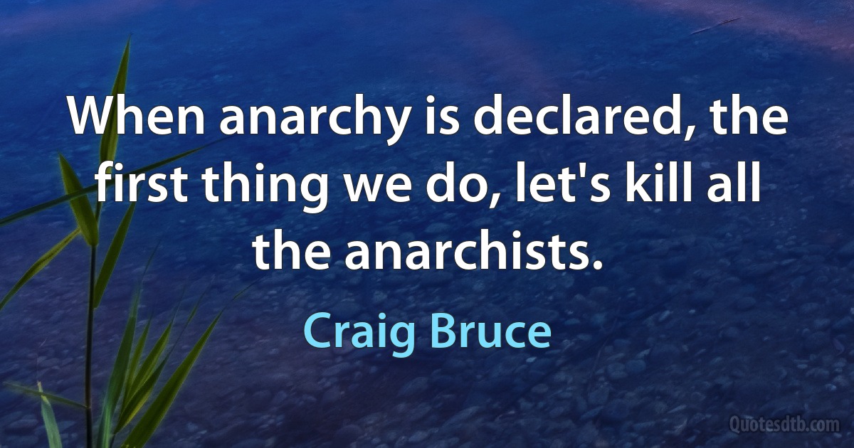 When anarchy is declared, the first thing we do, let's kill all the anarchists. (Craig Bruce)