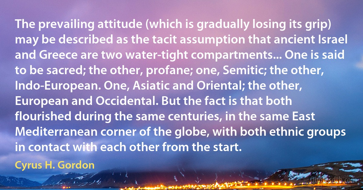 The prevailing attitude (which is gradually losing its grip) may be described as the tacit assumption that ancient Israel and Greece are two water-tight compartments... One is said to be sacred; the other, profane; one, Semitic; the other, Indo-European. One, Asiatic and Oriental; the other, European and Occidental. But the fact is that both flourished during the same centuries, in the same East Mediterranean corner of the globe, with both ethnic groups in contact with each other from the start. (Cyrus H. Gordon)