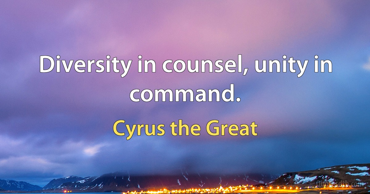 Diversity in counsel, unity in command. (Cyrus the Great)