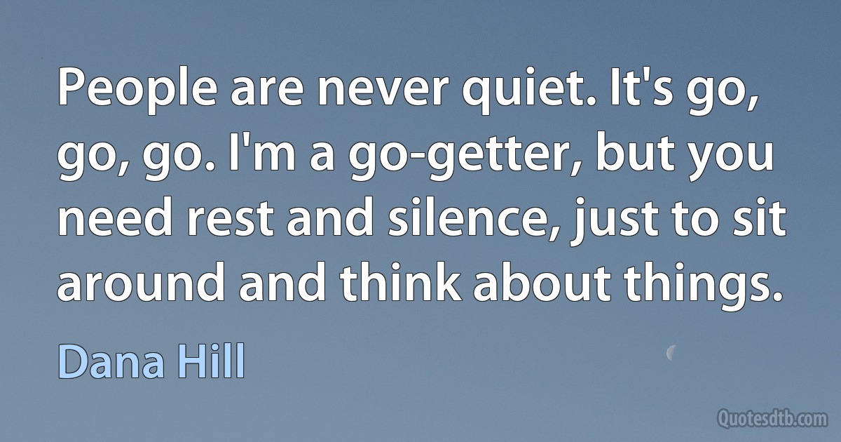 People are never quiet. It's go, go, go. I'm a go-getter, but you need rest and silence, just to sit around and think about things. (Dana Hill)