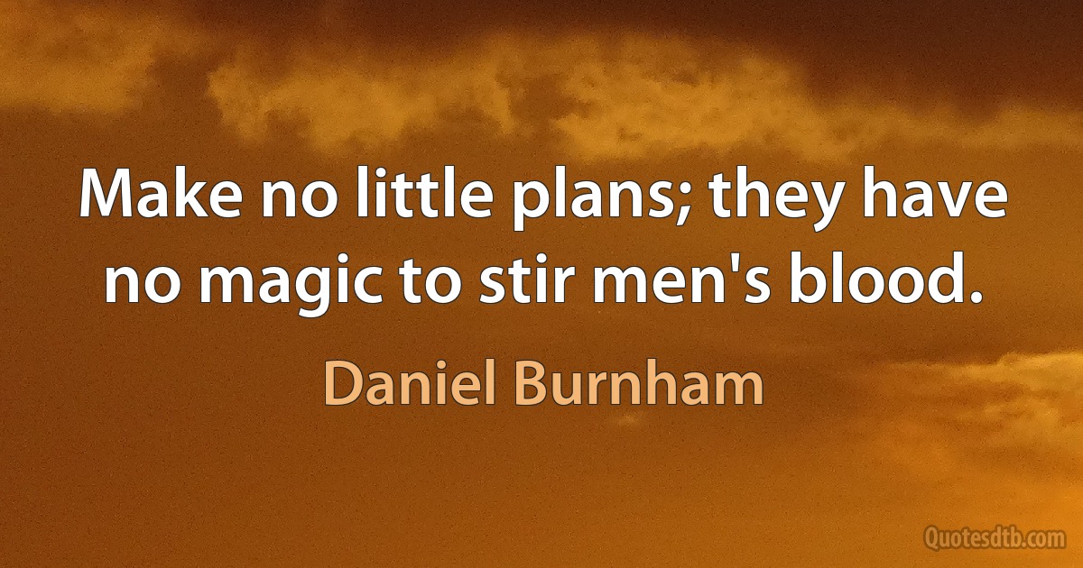 Make no little plans; they have no magic to stir men's blood. (Daniel Burnham)