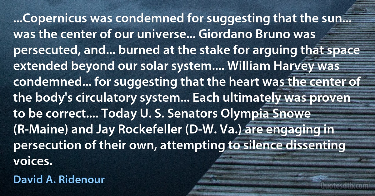 ...Copernicus was condemned for suggesting that the sun... was the center of our universe... Giordano Bruno was persecuted, and... burned at the stake for arguing that space extended beyond our solar system.... William Harvey was condemned... for suggesting that the heart was the center of the body's circulatory system... Each ultimately was proven to be correct.... Today U. S. Senators Olympia Snowe (R-Maine) and Jay Rockefeller (D-W. Va.) are engaging in persecution of their own, attempting to silence dissenting voices. (David A. Ridenour)