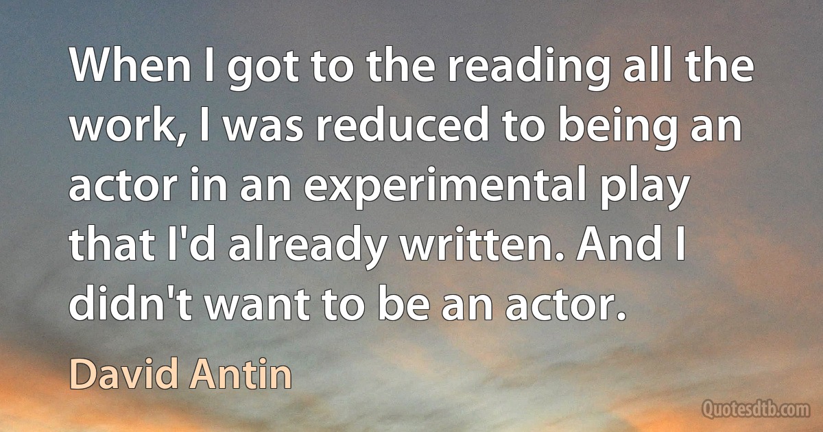 When I got to the reading all the work, I was reduced to being an actor in an experimental play that I'd already written. And I didn't want to be an actor. (David Antin)