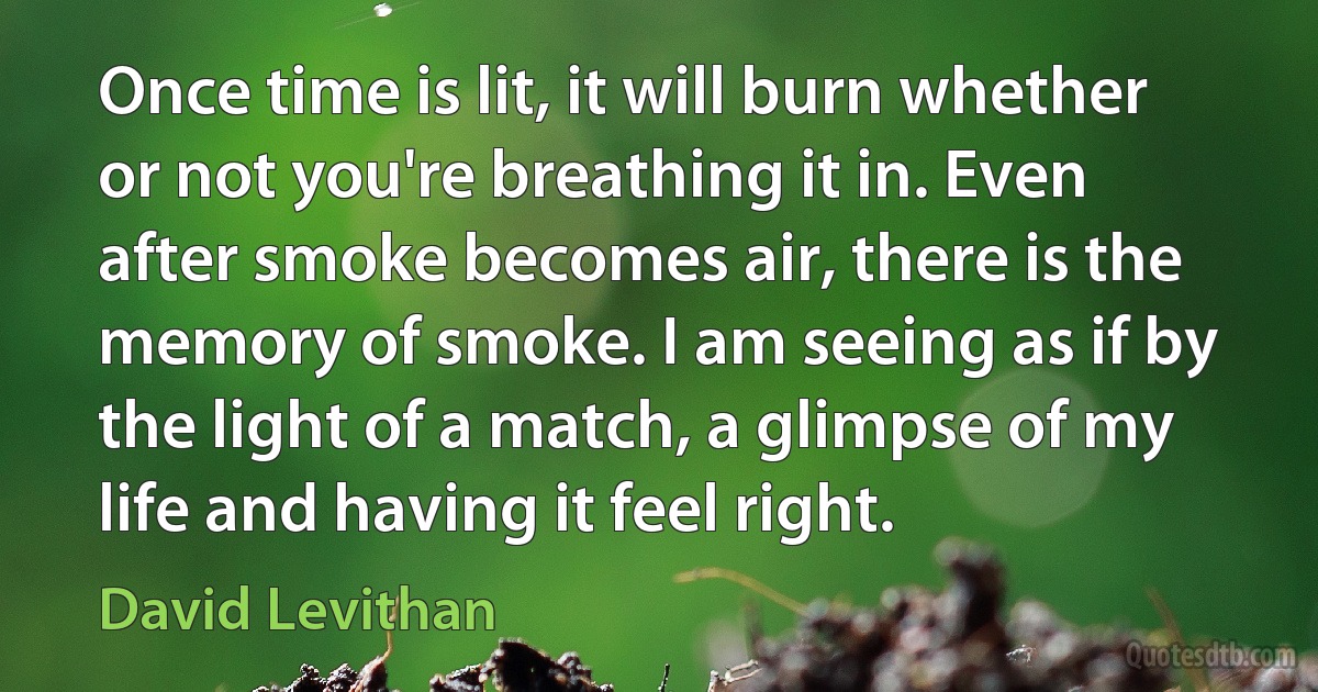 Once time is lit, it will burn whether or not you're breathing it in. Even after smoke becomes air, there is the memory of smoke. I am seeing as if by the light of a match, a glimpse of my life and having it feel right. (David Levithan)