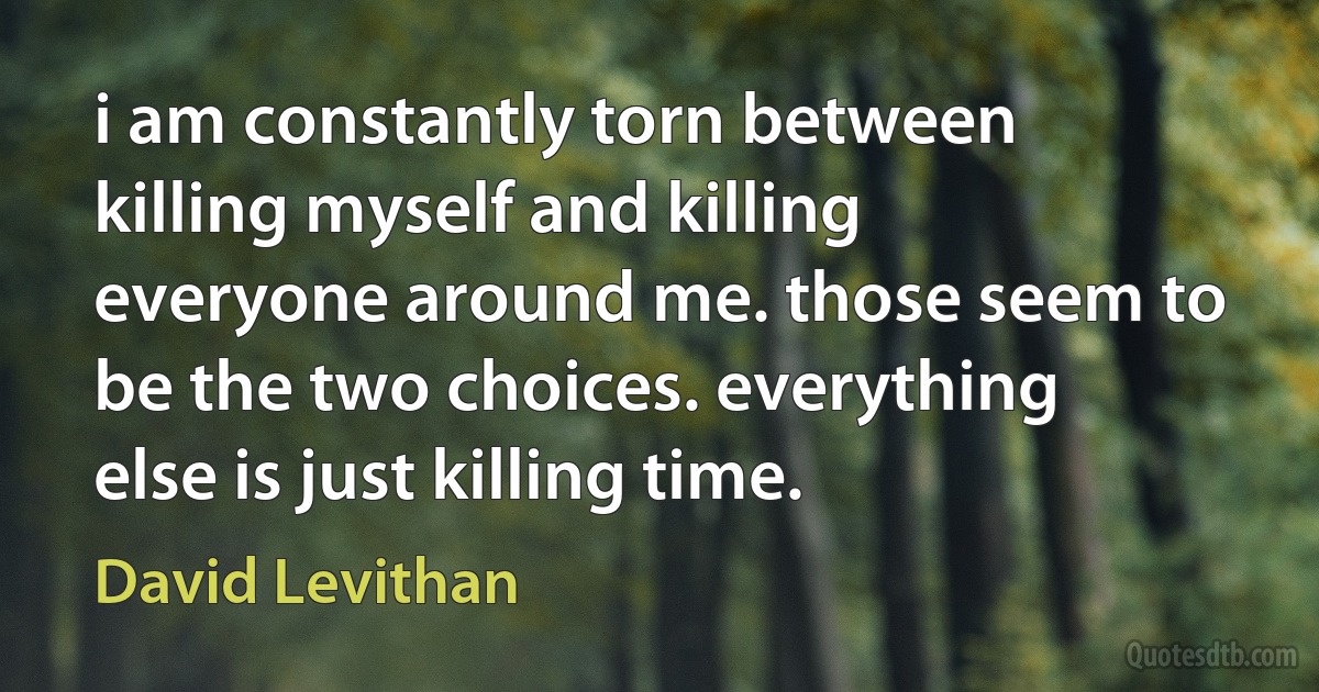 i am constantly torn between killing myself and killing everyone around me. those seem to be the two choices. everything else is just killing time. (David Levithan)