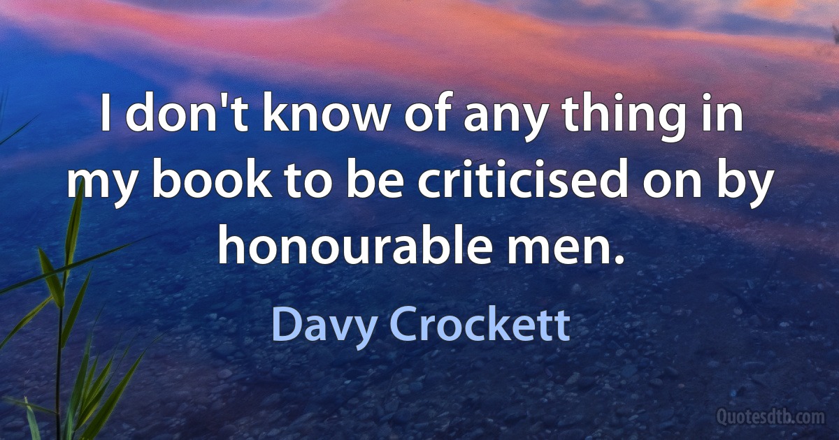 I don't know of any thing in my book to be criticised on by honourable men. (Davy Crockett)