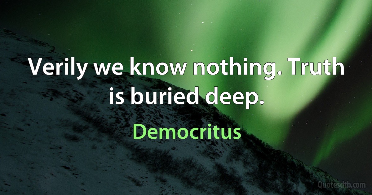 Verily we know nothing. Truth is buried deep. (Democritus)