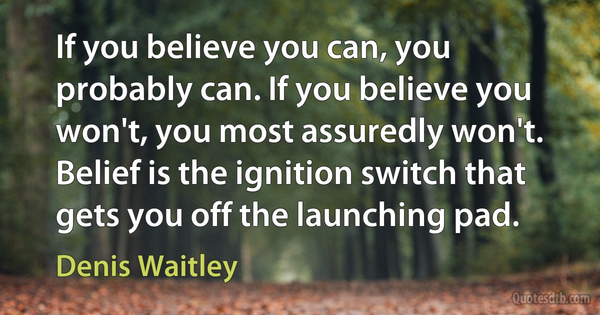 If you believe you can, you probably can. If you believe you won't, you most assuredly won't. Belief is the ignition switch that gets you off the launching pad. (Denis Waitley)