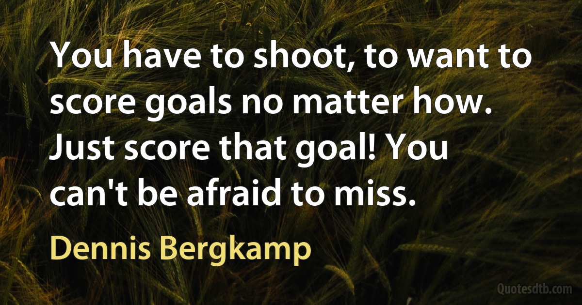 You have to shoot, to want to score goals no matter how. Just score that goal! You can't be afraid to miss. (Dennis Bergkamp)