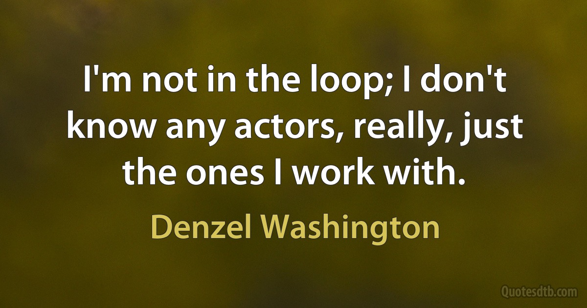 I'm not in the loop; I don't know any actors, really, just the ones I work with. (Denzel Washington)