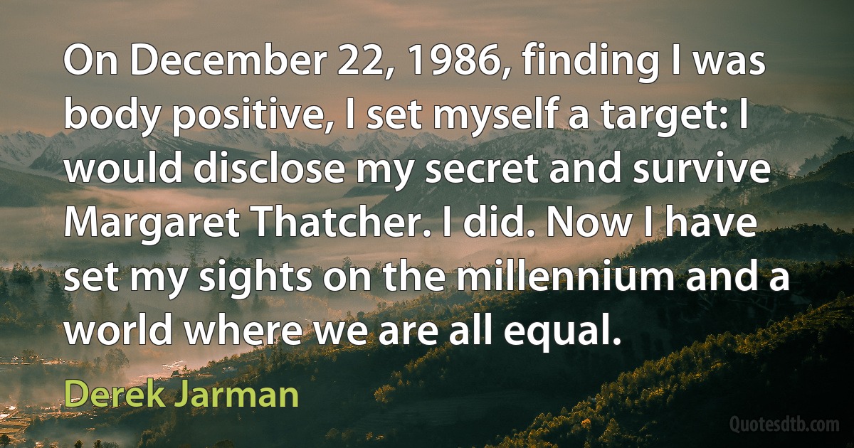 On December 22, 1986, finding I was body positive, I set myself a target: I would disclose my secret and survive Margaret Thatcher. I did. Now I have set my sights on the millennium and a world where we are all equal. (Derek Jarman)