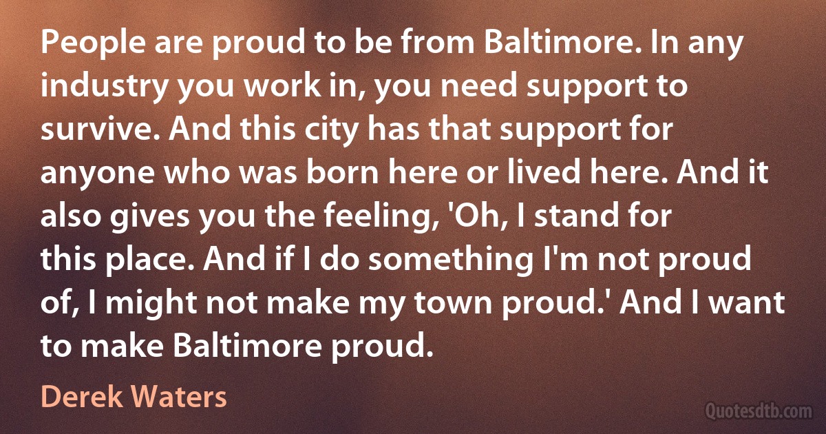 People are proud to be from Baltimore. In any industry you work in, you need support to survive. And this city has that support for anyone who was born here or lived here. And it also gives you the feeling, 'Oh, I stand for this place. And if I do something I'm not proud of, I might not make my town proud.' And I want to make Baltimore proud. (Derek Waters)