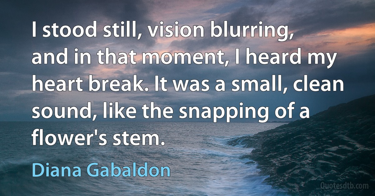 I stood still, vision blurring, and in that moment, I heard my heart break. It was a small, clean sound, like the snapping of a flower's stem. (Diana Gabaldon)