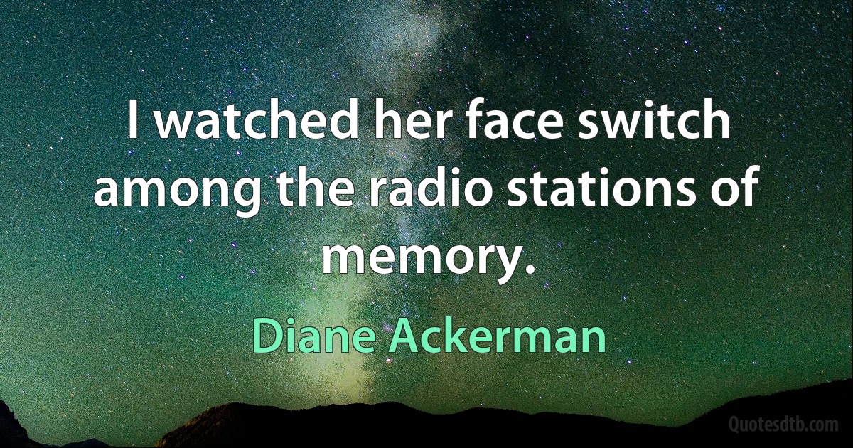 I watched her face switch among the radio stations of memory. (Diane Ackerman)