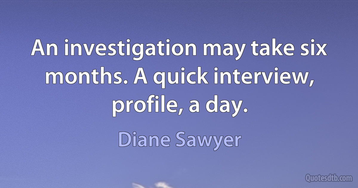 An investigation may take six months. A quick interview, profile, a day. (Diane Sawyer)