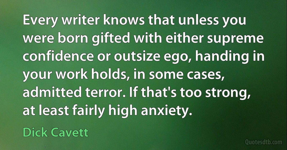 Every writer knows that unless you were born gifted with either supreme confidence or outsize ego, handing in your work holds, in some cases, admitted terror. If that's too strong, at least fairly high anxiety. (Dick Cavett)